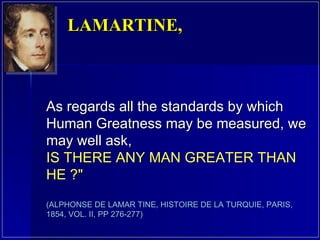 As regards all the standards by which Human Greatness may be measured, we may well ask,  IS THERE ANY MAN GREATER THAN HE ?" (ALPHONSE DE LAMAR TINE, HISTOIRE DE LA TURQUIE, PARIS, 1854, VOL. II, PP 276-277) LAMARTINE,  