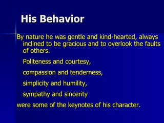His Behavior By nature he was gentle and kind-hearted, always inclined to be gracious and to overlook the faults of others.  Politeness and courtesy,  compassion and tenderness,  simplicity and humility,  sympathy and sincerity  were some of the keynotes of his character.  