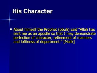 His Character About himself the Prophet (pbuh) said “Allah has sent me as an apostle so that I may demonstrate perfection of character, refinement of manners and loftiness of deportment." [Malik] 