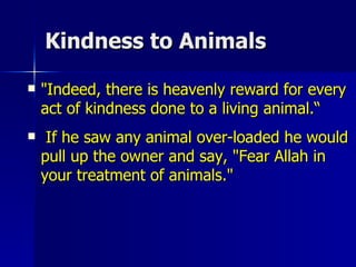 Kindness to Animals "Indeed, there is heavenly reward for every act of kindness done to a living animal.“ If he saw any animal over-loaded he would pull up the owner and say, "Fear Allah in your treatment of animals."  