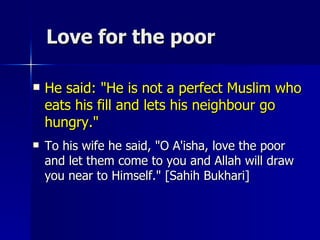 Love for the poor  He said: "He is not a perfect Muslim who eats his fill and lets his neighbour go hungry."  To his wife he said, "O A'isha, love the poor and let them come to you and Allah will draw you near to Himself." [Sahih Bukhari]  
