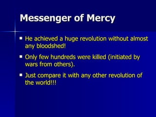 Messenger of Mercy He achieved a huge revolution without almost any bloodshed!  Only few hundreds were killed (initiated by wars from others).  Just compare it with any other revolution of the world!!! 