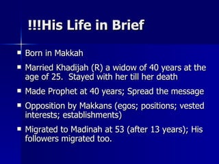 His Life in Brief!!! Born in Makkah  Married Khadijah (R) a widow of 40 years at the age of 25.  Stayed with her till her death Made Prophet at 40 years; Spread the message Opposition by Makkans (egos; positions; vested interests; establishments) Migrated to Madinah at 53 (after 13 years); His followers migrated too.  