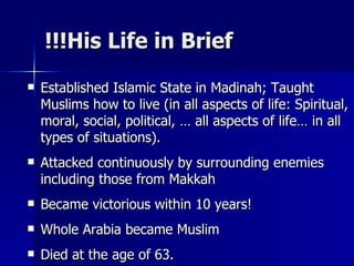 His Life in Brief!!! Established Islamic State in Madinah; Taught Muslims how to live (in all aspects of life: Spiritual, moral, social, political, … all aspects of life… in all types of situations).  Attacked continuously by surrounding enemies including those from Makkah Became victorious within 10 years!  Whole Arabia became Muslim  Died at the age of 63.  