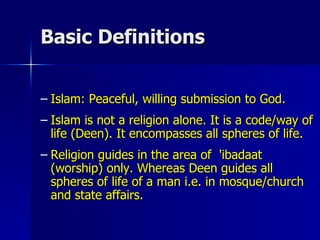 Basic Definitions  Islam: Peaceful, willing submission to God. Islam is not a religion alone. It is a code/way of life (Deen). It encompasses all spheres of life. Religion guides in the area of  'ibadaat (worship) only. Whereas Deen guides all spheres of life of a man i.e. in mosque/church and state affairs. 