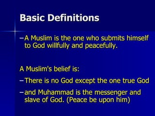 Basic Definitions  A Muslim is the one who submits himself to God willfully and peacefully. A Muslim's belief is: There is no God except the one true God and Muhammad is the messenger and slave of God. (Peace be upon him) 