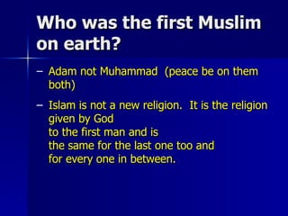 Who was the first Muslim on earth? Adam not Muhammad  (peace be on them both) Islam is not a new religion.  It is the religion given by God  to the first man and is  the same for the last one too and  for every one in between.  