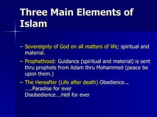 Three Main Elements of Islam Sovereignty of God on all matters of life ; spiritual and material. Prophethood:  Guidance (spiritual and material) is sent thru prophets from Adam thru Mohammed (peace be upon them.) The Hereafter (Life after death)  Obedience...…..Paradise for ever  Disobedience….Hell for ever 