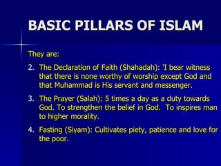 BASIC PILLARS OF ISLAM They are: The Declaration of Faith (Shahadah): 'I bear witness that there is none worthy of worship except God and that Muhammad is His servant and messenger. The Prayer (Salah): 5 times a day as a duty towards God. To strengthen the belief in God.  To inspires man to higher morality. Fasting (Siyam): Cultivates piety, patience and love for the poor. 