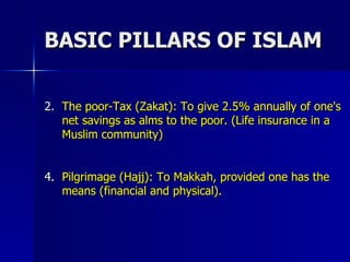 BASIC PILLARS OF ISLAM The poor-Tax (Zakat): To give 2.5% annually of one's net savings as alms to the poor. (Life insurance in a Muslim community)  Pilgrimage (Hajj): To Makkah, provided one has the means (financial and physical). 