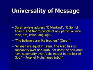 Universality of Message Quran always address "O Mankind", "O Son of Adam". And Not to people of any particular race, tribe, are, color, language.. "The believers are like brothers" (Quran).  "All men are equal in Islam. The Arab has no superiority over non-Arab, nor does the non-Arab have superiority over Arabs except in the fear of God." - Prophet Muhammad (pbuh)  