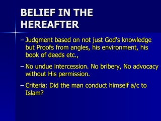 BELIEF IN THE HEREAFTER Judgment based on not just God's knowledge but Proofs from angles, his environment, his book of deeds etc., No undue intercession. No bribery, No advocacy without His permission. Criteria: Did the man conduct himself a/c to Islam?  