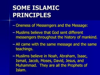 SOME ISLAMIC PRINCIPLES Oneness of Messengers and the Message:  Muslims believe that God sent different messengers throughout the history of mankind.  All came with the same message and the same teachings.  Muslims believe in Noah, Abraham, Isaac, Ismail, Jacob, Moses, David, Jesus, and Muhammad.  They are all the Prophets of Islam. 