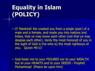 Equality in Islam (POLICY) O' Mankind! We created you from a single (pair) of a male and a female, and made you into nations and tribes, that ye may know each other (not that ye may despise each other). Verily the most honored of you in the sight of God is (he who is) the most righteous of you.  Quran 49:13 God looks not to your FIGURES nor to your WEALTH but to your HEARTS and to your DEEDS - Prophet Muhammad  (Peace be upon him)  