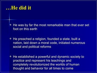 He did it… He was by far the most remarkable man that ever set foot on this earth He preached a religion, founded a state, built a nation, laid down a moral code, initiated numerous social and political reforms He established a powerful and dynamic society to practice and represent his teachings and completely revolutionized the worlds of human thought and behavior for all times to come 