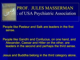People like Pasteur and Salk are leaders in the first sense.  People like Gandhi and Confucius, on one hand, and Alexander, Caesar and Hitler on the other, are leaders in the second and perhaps the third sense.  Jesus and Buddha belong in the third category alone.  PROF.  JULES MASSERMAN   of USA Psychiatric Association  : 