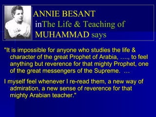 "It is impossible for anyone who studies the life & character of the great Prophet of Arabia, …., to feel anything but reverence for that mighty Prophet, one of the great messengers of the Supreme.  … I myself feel whenever I re-read them, a new way of admiration, a new sense of reverence for that mighty Arabian teacher."   ANNIE BESANT   in  The Life & Teaching of  MUHAMMAD  says   
