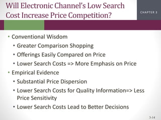 CHAPTER 2
CHAPTER 1
CHAPTER 1
CHAPTER 3
3-14
Will Electronic Channel’s Low Search
Cost Increase Price Competition?
• Conventional Wisdom
• Greater Comparison Shopping
• Offerings Easily Compared on Price
• Lower Search Costs => More Emphasis on Price
• Empirical Evidence
• Substantial Price Dispersion
• Lower Search Costs for Quality Information=> Less
Price Sensitivity
• Lower Search Costs Lead to Better Decisions
 
