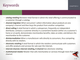 CHAPTER 2
CHAPTER 1
CHAPTER 1
CHAPTER 3
3-18
Keywords
• catalog retailing Nonstore retail format in which the retail offering is communicated to
a customer through a catalog.
• channel migration When consumers’ collect information about products on one
company’s channel and then buys the product from another competitor.
• direct selling A retail format in which a salesperson, frequently an independent
distributor, contacts a customer directly in a convenient location (either at a customer’s
home or at work), demonstrates merchandise benefits, takes an order, and delivers the
merchandise to the customer.
• disintermediation When a manufacturer sells directly to consumers, thus competing
directly with its retailers.
• electronic retailing A retail format in which the retailers communicate with customers
and offer products and services for sale over the Internet.
• Internet channel, Internet retailing, E-channel See electronic retailing.
• multichannel retailer Retailer that sells merchandise or services through more than one
channel.
 