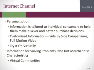 CHAPTER 2
CHAPTER 1
CHAPTER 1
CHAPTER 3
3-9
Internet Channel
• Personalization
• Information is tailored to Individual consumers to help
them make quicker and better purchase decisions
• Customized Information -- Side By Side Comparisons,
Full Motion Video
• Try It On Virtually
• Information for Solving Problems, Not Just Merchandise
Characteristics
• Virtual Communities
 