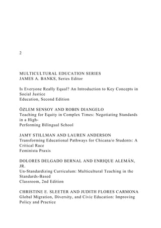 2
MULTICULTURAL EDUCATION SERIES
JAMES A. BANKS, Series Editor
Is Everyone Really Equal? An Introduction to Key Concepts in
Social Justice
Education, Second Edition
ÖZLEM SENSOY AND ROBIN DIANGELO
Teaching for Equity in Complex Times: Negotiating Standards
in a High-
Performing Bilingual School
JAMY STILLMAN AND LAUREN ANDERSON
Transforming Educational Pathways for Chicana/o Students: A
Critical Race
Feminista Praxis
DOLORES DELGADO BERNAL AND ENRIQUE ALEMÁN,
JR.
Un-Standardizing Curriculum: Multicultural Teaching in the
Standards-Based
Classroom, 2nd Edition
CHRISTINE E. SLEETER AND JUDITH FLORES CARMONA
Global Migration, Diversity, and Civic Education: Improving
Policy and Practice
 