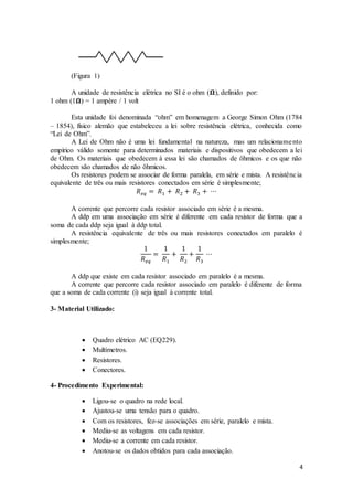 4
(Figura 1)
A unidade de resistência elétrica no SI é o ohm (𝛀), definido por:
1 ohm (1𝛀) = 1 ampère / 1 volt
Esta unidade foi denominada “ohm” em homenagem a George Simon Ohm (1784
– 1854), físico alemão que estabeleceu a lei sobre resistência elétrica, conhecida como
“Lei de Ohm”.
A Lei de Ohm não é uma lei fundamental na natureza, mas um relacionamento
empírico válido somente para determinados materiais e dispositivos que obedecem a lei
de Ohm. Os materiais que obedecem à essa lei são chamados de ôhmicos e os que não
obedecem são chamados de não ôhmicos.
Os resistores podem se associar de forma paralela, em série e mista. A resistência
equivalente de três ou mais resistores conectados em série é simplesmente;
𝑅 𝑒𝑞 = 𝑅1 + 𝑅2 + 𝑅3 + ⋯
A corrente que percorre cada resistor associado em série é a mesma.
A ddp em uma associação em série é diferente em cada resistor de forma que a
soma de cada ddp seja igual à ddp total.
A resistência equivalente de três ou mais resistores conectados em paralelo é
simplesmente;
1
𝑅 𝑒𝑞
=
1
𝑅1
+
1
𝑅2
+
1
𝑅3
⋯
A ddp que existe em cada resistor associado em paralelo é a mesma.
A corrente que percorre cada resistor associado em paralelo é diferente de forma
que a soma de cada corrente (i) seja igual à corrente total.
3- Material Utilizado:
 Quadro elétrico AC (EQ229).
 Multímetros.
 Resistores.
 Conectores.
4- Procedimento Experimental:
 Ligou-se o quadro na rede local.
 Ajustou-se uma tensão para o quadro.
 Com os resistores, fez-se associações em série, paralelo e mista.
 Mediu-se as voltagens em cada resistor.
 Mediu-se a corrente em cada resistor.
 Anotou-se os dados obtidos para cada associação.
 
