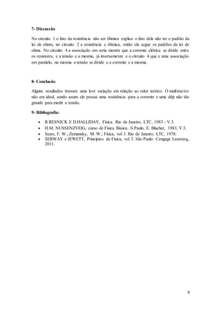 9
7- Discussão
No circuito 1 o fato da resistência não ser ôhmica explica o fato dela não ter o padrão da
lei de ohnm, no circuito 2 a resistência e ôhmica, então ela segue os padrões da lei de
ohms. No circuito 4 a associação em seria mostra que a corrente elétrica se divide entre
os resistores, e a tensão e a mesma, já inversamente e o circuito 4 que e uma associação
em paralelo, na mesma a tensão se divide e a corrente e a mesma.
8- Conclusão
Alguns resultados tiveram uma leve variação em relação ao valor teórico. O multímetro
não era ideal, sendo assim ele possui uma resistência para a corrente e uma ddp não tão
grande para medir a tensão.
9- Bibliografia:
 R.RESNICK E D.HALLIDAY, Física. Rio de Janeiro, LTC, 1983 - V.3.
 H.M. NUSSENZVEIG, curso de Física Básica. S.Paulo, E. Blucher, 1983, V.3.
 Sears, F. W.; Zemansky, M. W.; Física, vol 3. Rio de Janeiro, LTC, 1978.
 SERWAY e JEWETT, Princípios de Física, vol 3. São Paulo: Cengage Learning,
2011.
 