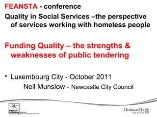 FEANSTA - conference
Quality in Social Services –the perspective
 of services working with homeless people


Funding Quality – the strengths &
 weaknesses of public tendering

 Luxembourg City - October 2011
     Neil Munslow - Newcastle City Council
 