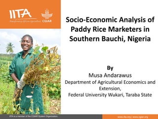 IITA is a member of the CGIAR System Organization. www.iita.org | www.cgiar.org
Socio-Economic Analysis of
Paddy Rice Marketers in
Southern Bauchi, Nigeria
By
Musa Andarawus
Department of Agricultural Economics and
Extension,
Federal University Wukari, Taraba State
 