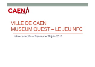 VILLE DE CAEN
MUSEUM QUEST – LE JEU NFC
Interconnectés – Rennes le 28 juin 2013
 