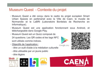 Museum Quest - Contexte du projet
• Museum Quest a été conçu dans le cadre du projet européen Smart
Urban Spaces en partenariat avec la Ville de Caen, le musée de
Normandie et le LaBRI (Laboratoire Bordelais de Recherche en
Informatique).
• Museum Quest est une application fonctionnant sous Android, et
téléchargeable dans Google Play.
• Museum Quest est un Quizz composé de
24 questions. Les QR codes et les tags NFC
sont utilisés comme indices.
• Objectifs de l’application :
- être un outil d'aide à la médiation culturelle
- être utilisable par un jeune public
- être légère
 