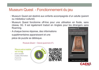 Museum Quest - Fonctionnement du jeu
• Museum Quest est destiné aux enfants accompagnés d’un adulte (parent
ou médiateur culturel)
• Museum Quest fonctionne off-line pour une utilisation en fluide, sans
réseau 3G. Il est également traduit en Anglais pour les étrangers sans
Roaming.
• A chaque bonne réponse, des informations
supplémentaires apparaissent et une
pièce de puzzle se débloque.
 