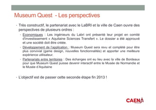 Museum Quest - Les perspectives
• Très constructif, le partenariat avec le LaBRI et la ville de Caen ouvre des
perspectives de plusieurs ordres :
• Economiques : Les ingénieurs du Labri ont présenté leur projet en comité
d'investissement « Aquitaine Sciences Transfert ». Le dossier a été approuvé
et une société doit être créée.
• Développement de l’application : Museum Quest sera revu et complété pour être
plus convivial (game design, nouvelles fonctionnalités) et apporter une meilleure
expérience utilisateur.
• Partenariats entre territoires : Des échanges ont eu lieu avec la ville de Bordeaux
pour que Museum Quest puisse devenir interactif entre le Musée de Normandie et
le Musée d’Aquitaine
• L’objectif est de passer cette seconde étape fin 2013 !
 