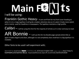 Main FontsI will be using:
Franklin Gothic Heavy- A sans-serif font for my front cover heading as
when it is in a large typeface it will grab a readers attention also as it is plain it looks more stylish
and is mainly used for headlines in newspapers. The typeface maintains a high profile.
Calibri – I will be using this font for the majority of articles as it is clear and easy to read.
AR Bonnie - I will use this for my Double page spread article title as
again it looks elegant and clean, although it is not completely clear small but in a big typeface it is
readable.
Other fonts to be used I will experiment with;
OratorStd, Small Fonts, Impact, Castellar, Engravers Mt, Cafisch Script Pro, Arial, Friday13,
Copperplate Gothic Bold, ImpactLabelReversed, Agency FB, EccentricStd, BankGothicBold
 
