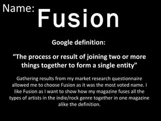 Name:
Fusion
Google definition:
“The process or result of joining two or more
things together to form a single entity”
Gathering results from my market research questionnaire
allowed me to choose Fusion as it was the most voted name. I
like Fusion as I want to show how my magazine fuses all the
types of artists in the indie/rock genre together in one magazine
alike the definition.
 