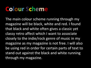 Colour Scheme
The main colour scheme running through my
magazine will be black, white and red. I found
that black and white often gives a classic yet
classy retro affect which I want to associate
closely to the indie/rock genre of music in my
magazine as my magazine is not free. I will also
be using red in order for certain parts of text to
stand out against the black and white running
through my magazine.
 