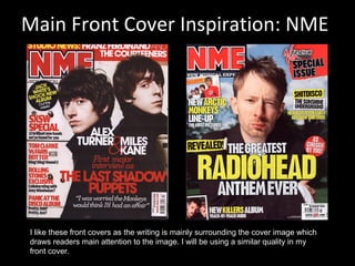 Main Front Cover Inspiration: NME
I like these front covers as the writing is mainly surrounding the cover image which
draws readers main attention to the image. I will be using a similar quality in my
front cover.
 