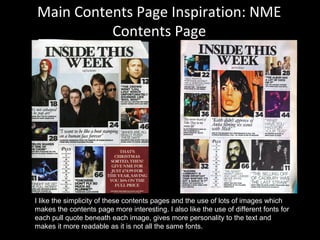 Main Contents Page Inspiration: NME
Contents Page
I like the simplicity of these contents pages and the use of lots of images which
makes the contents page more interesting. I also like the use of different fonts for
each pull quote beneath each image, gives more personality to the text and
makes it more readable as it is not all the same fonts.
 