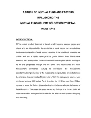 A STUDY OF MUTUAL FUND AND FACTORS
INFLUENCING THE
MUTUAL FUND/SCHEME SELECTION BY RETAIL
INVESTORS
INTRODUCTION:
MF is a retail product designed to target small investors, salaried people and
others who are intimidated by the mysteries of stock market but, nevertheless,
like to reap the benefits of stock market investing. At the retail level, investors are
unique and are a highly heterogeneous group. Hence, their fund/scheme
selection also widely differs. Investors demand inter-temporal wealth shifting as
he or she progresses through the life cycle. This necessitates the Asset
Management Companies (AMCs) to understand the fund/scheme
selection/switching behaviour of the investors to design suitable products to meet
the changing financial needs of the investors. With this background a survey was
conducted among 350 Mutual Fund Investors in 10 Urban and Semi Urban
centers to study the factors influencing the fund/scheme selection behaviour of
Retail Investors. This paper discusses the survey findings. It is hoped that it will
have some useful managerial implication for the AMCs in their product designing
and marketing.
1
 
