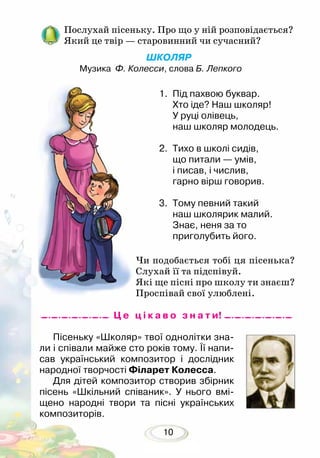 10
Послухай пісеньку. Про що у ній розповідається?
Який це твір — старовинний чи сучасний?
1.	 Під пахвою буквар.
Хто іде? Наш школяр!
У руці олівець,
наш школяр молодець.
2.	 Тихо в школі сидів,
що питали — умів,
і писав, і числив,
гарно вірш говорив.
3.	 Тому певний такий
наш школярик малий.
Знає, неня за то
приголубить його.
Пісеньку «Школяр» твої однолітки зна-
ли і співали майже сто років тому. Її напи-
сав український композитор і дослідник
народної творчості Філарет Колесса.
Для дітей композитор створив збірник
пісень «Шкільний співаник». У нього вмі-
щено народні твори та пісні українських
композиторів.
ШКОЛЯР
Музика Ф. Колесси, слова Б. Лепкого
Чи подобається тобі ця пісенька?
Слухай її та підспівуй.
Які ще пісні про школу ти знаєш?
Проспівай свої улюблені.
Ц е ц і к а в о з н а т и!
 
