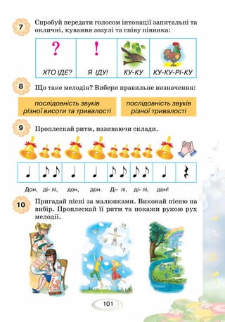 101
Спробуй передати голосом інтонації запитальні та
окличні, кування зозулі та співу півника:
Що таке мелодія? Вибери правильне визначення:
Проплескай ритм, називаючи склади.
7
8
9
10
послідовність звуків
різної висоти та тривалості
послідовність звуків
різної тривалості
? !
ХТО ІДЕ? Я ІДУ! КУ-КУ КУ-КУ-РІ-КУ
Дон, ді- лі, дон, дон. Ді- лі, ді- лі, дон!
Пригадай пісні за малюнками. Виконай пісню на
вибір. Проплескай її ритм та покажи рукою рух
мелодії.
 