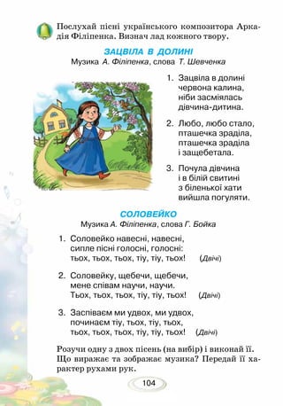 104
Послухай пісні українського композитора Арка-
дія Філіпенка. Визнач лад кожного твору.
ЗАЦВІЛА В ДОЛИНІ
Музика А. Філіпенка, слова Т. Шевченка
1.	 Зацвіла в долині
червона калина,
ніби засміялась
дівчина-дитина.
2.	 Любо, любо стало,
пташечка зраділа,
пташечка зраділа
і защебетала.
3.	 Почула дівчина
і в білій свитині
з біленької хати
вийшла погуляти.
СОЛОВЕЙКО
Музика А. Філіпенка, слова Г. Бойка
1.	 Соловейко навесні, навесні,
сипле пісні голосні, голосні:
тьох, тьох, тьох, тіу, тіу, тьох! (Двічі)
2.	 Соловейку, щебечи, щебечи,
мене співам научи, научи.
Тьох, тьох, тьох, тіу, тіу, тьох!	 (Двічі)
3.	 Заспіваєм ми удвох, ми удвох,
починаєм тіу, тьох, тіу, тьох,
тьох, тьох, тьох, тіу, тіу, тьох! (Двічі)
Розучи одну з двох пісень (на вибір) і виконай її.
Що виражає та зображає музика? Передай її ха-
рактер рухами рук.
 