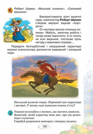 105
Роберт Шуман. «Веселий селянин», «Сміливий
вершник»
Послухай музичні твори. Порівняй їхні характери
і настрої. У якому ладі написано кожну п’єсу?
Уважно вслухайся у музику, що звучить навколо.
Зазначай, який характер вона має, про що розпо-
відає слухачам.
Спробуй розрізняти мажорну і мінорну музику.
Використовуючи різні музичні
лади, композитор Роберт Шуман
створив виразні звукові «порт­
рети».
От наспівує веселу пісеньку се-
лянин. Мабуть, закінчив роботу і
тепер може відпочити. А от мчить
на коні вершник, поспішає крізь
негоду у важливих справах...
Передати безтурботний і напружений характери
музики композитору допомогли мажорний і мінорний
лади.
 