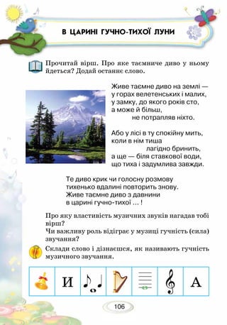 106
Прочитай вірш. Про яке таємниче диво у ньому
йдеться? Додай останнє слово.
Живе таємне диво на землі —
у горах велетенських і малих,
у замку, до якого років сто,
а може й більш,
не потрапляв ніхто.
Або у лісі в ту спокійну мить,
коли в нім тиша
лагідно бринить,
а ще — біля ставкової води,
що тиха і задумлива завжди.
Те диво крик чи голосну розмову
тихенько вдалині повторить знову.
Живе таємне диво з давнини
в царині гучно-тихої ... !	
Про яку властивість музичних звуків нагадав тобі
вірш?
Чи важливу роль відіграє у музиці гучність (сила)
зву­чання?
Склади слово і дізнаєшся, як називають гучність
музичного звучання.
В ЦАРИНІ ГУЧНО-ТИХОЇ ЛУНИ
И А
 