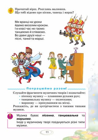 11
Слухайте фрагменти музичних творів і позначайте:
•	пісенну музику — плавними рухами рук;
•	танцювальну музику — оплесками;
•	маршову — крокуванням на місці.
Розкажіть, де ви зустрічаєтеся з такими типами
музики.
Музика буває пісенна, танцювальна та
маршова.
Іноді у музичному творі поєднуються різні типи
музики.
Прочитай вірш. Розглянь малюнки.
Що тобі відомо про пісню, танець і марш?
Ми вранці на уроки
йдемо веселим кроком.
І в класі час не гаємо:
танцюємо й співаємо.
Бо давні друзі наші —
пісні, танки та марші.
П о п р а ц ю й м о р а з о м!
 
