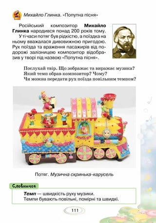 111
Темп — швидкість руху музики.
Темпи бувають повільні, помірні та швидкі.
Словничок
Михайло Глинка. «Попутна пісня»
Російський композитор Михайло
Глин­ка народився понад 200 років тому.
У ті часи потяг був рідкістю, а поїздка на
ньому вважалася дивовижною пригодою.
Рух поїзда та враження пасажирів від по-
дорожі залізницею композитор відобра-
зив у творі під назвою «Попутна пісня».
Послухай твір. Що зображає та виражає музика?
Який темп обрав композитор? Чому?
Чи можна передати рух поїзда повільним темпом?
Потяг. Музична скринька-карусель
 