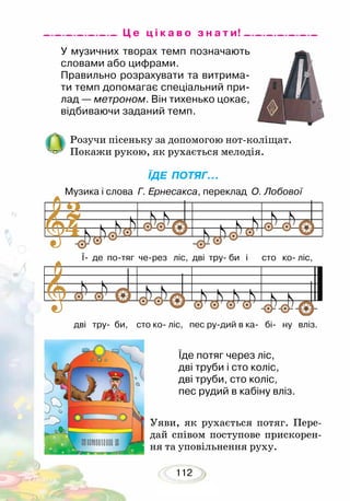112
У музичних творах темп позначають
словами або цифрами.
Правильно розрахувати та витрима-
ти темп допомагає спеціальний при-
лад — метроном. Він тихенько цокає,
відбиваючи заданий темп.
Розучи пісеньку за допомогою нот-коліщат.
Покажи рукою, як рухається мелодія.
ЇДЕ ПОТЯГ...
Музика і слова Г. Ернесакса, переклад О. Лобової
Уяви, як рухається потяг. Пере-
дай співом поступове прискорен-
ня та уповільнення руху.
Їде потяг через ліс,
дві труби і сто коліс,
дві труби, сто коліс,
пес рудий в кабіну вліз.
Ц е ц і к а в о з н а т и!
Ї- де по-тяг че-рез ліс, дві тру- би і	 сто ко- ліс,
дві тру- би, сто ко- ліс, пес ру-дий в ка- бі- ну вліз.
 