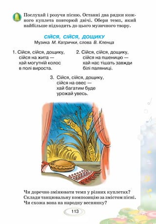113
Послухай і розучи пісню. Останні два рядки кож-
ного куп­лета повторюй двічі. Обери темп, який
найбільше підходить до цього музичного твору.
СІЙСЯ, СІЙСЯ, ДОЩИКУ
Музика М. Катрички, слова В. Кленца
		
3.	 Сійся, сійся, дощику,
сійся на овес —
хай багатим буде
урожай увесь. 		
1. Сійся, сійся, дощику,
сійся на жита —
хай могутній колос
в полі вироста. 	
2. Сійся, сійся, дощику,
сійся на пшеницю —
хай нас тішать завжди
білі паляниці.
Чи доречно змінювати темп у різних куплетах?
Склади танцювальну композицію за змістом пісні.
Чи схожа вона на народну веснянку?
 