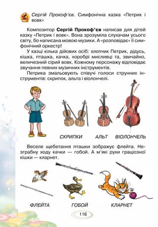 116
Веселе щебетання пташки зображує флейта. Не-
зграбну ходу качки — гобой. А м’які рухи граціозної
кішки — кларнет.
СКРИПКИ АЛЬТ ВІОЛОНЧЕЛЬ
ФЛЕЙТА ГОБОЙ КЛАРНЕТ
Сергій Прокоф’єв. Симфонічна казка «Петрик і
вовк»
Композитор Сергій Прокоф’єв написав для дітей
казку «Петрик і вовк». Вона зрозуміла слухачам усього
світу, бо написана мовою музики. А «розповідає» її сим-
фонічний оркестр!
У казці кілька дійових осіб: хлопчик Петрик, дідусь,
кішка, пташка, качка, хоробрі мисливці та, звичайно,
величезний сірий вовк. Кожному персонажу відповідає
звучання певних музичних інструментів.
Петрика змальовують співучі голоси струнних ін-
струментів: скрипок, альта і віолончелі.
 