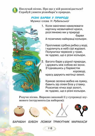 118
Послухай пісню. Про що у ній розповідається?
Спробуй уявити різнобарв’я природи.
РІЗНІ БАРВИ У ПРИРОДІ
Музика і слова Н. Рубальської
БАРАБАН БУБОН ЛОЖКИ ТРИКУТНИК МАРАКАСИ
1.	 Коли захочемо намалювати
картину незвичайної краси,
розглянемо ми у природі
				 барви
й позичимо найкращі кольори.
	 Пропливає срібна рибка у воді,
і курличуть в небі сірі журавлі.
Полуничка червоніє у траві,
як чудово, що є різні кольори.
2.	 Багато барв у рідної природи,
і дружать між собою всі вони.
З’єднавшись у барвистім
				 хороводі,
красу дарують матінці-землі.
	 Кумкає зелена жабка на лужку,
бавить зір лілея біла у ставку.
Розсипає нічка зорі золоті,
як чудово, що є різні кольори.
Розучи пісню. Виразно виконай її у супроводі шу-
мового інструмента (за вибором):
 
